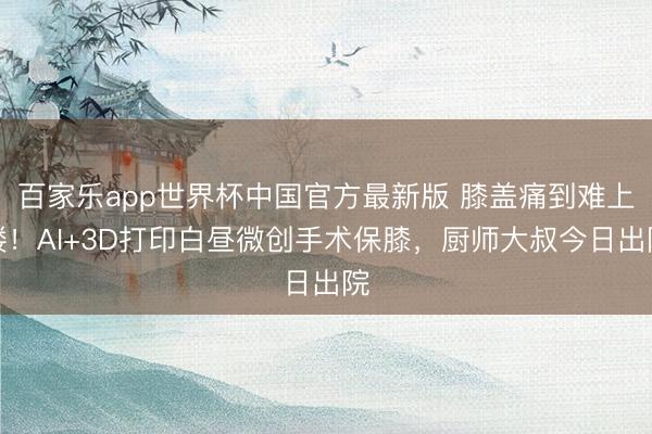 百家乐app世界杯中国官方最新版 膝盖痛到难上楼！AI+3D打印白昼微创手术保膝，厨师大叔今日出院